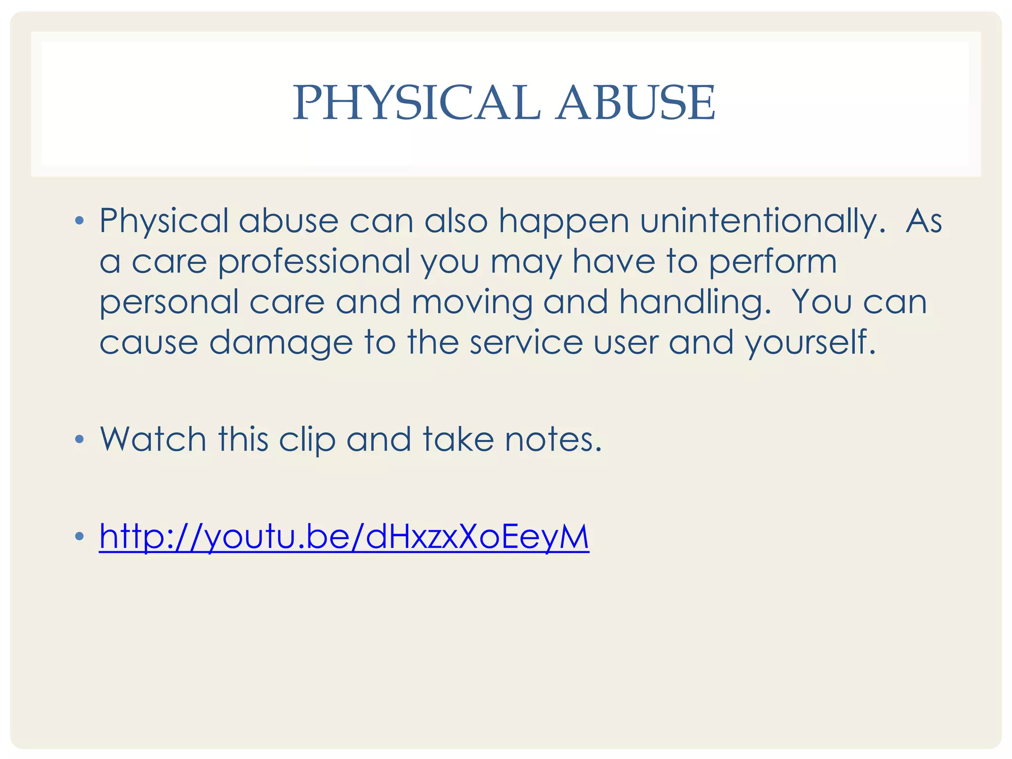 PHYSICAL ABUSE 
• Physical abuse can also happen unintentionally. As 
a care professional you may have to perform 
personal care and moving and handling. You can 
cause damage to the service user and yourself. 
• Watch this clip and take notes. 
• http://youtu.be/dHxzxXoEeyM 
 