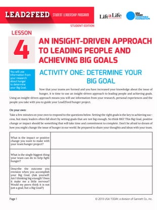 STUDENT EDITION
44
AN INSIGHT-DRIVEN APPROACH
TO LEADING PEOPLE AND
ACHIEVING BIG GOALS
ACTIVITY ONE: DETERMINE YOUR 	
Now that your teams are formed and you have increased your knowledge about the issue of
hunger, it is time to use an insight-driven approach to leading people and achieving goals.
Using an insight-driven approach means you will use information from your research, personal experiences and the
people you take with you to guide your Lead2Feed hunger project.
On your own:
Take a few minutes on your own to respond to the questions below. Setting the right goals is the key to achieving suc-
cess, but many leaders often fall short by setting goals that are not big enough. So think BIG! This Big Goal, positive
change or impact should be something that will take time and commitment to complete. Don’t be afraid to dream of
how you might change the issue of hunger in our world. Be prepared to share your thoughts and ideas with your team.
LESSON
Page 1 © 2013 USA TODAY, a division of Gannett Co., Inc.
You will use
information from
your research
about hunger
to determine
your Big Goal.
What is the impact or positive
change you want to make with
your team hunger project?
What is the single biggest thing
your team can do to help fight
hunger?
Describe the outcome you
envision when you accomplish
your Big Goal. (Ask yourself:
Am I thinking big enough? Does
it make me a little nervous?
Would my peers think it is not
just a goal, but a Big Goal?)
				 BIG GOAL
 
