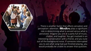 There is another factor that affects sensation and
perception: attention. Attention plays a significant
role in determining what is sensed versus what is
perceived. Imagine you are at a party full of music,
chatter, and laughter. You get involved in an
interesting conversation with a friend, and you tune
out all the background noise. If someone interrupted
you to ask what song had just finished playing, you
would probably be unable to answer that question.
 