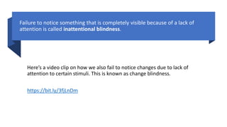Failure to notice something that is completely visible because of a lack of
attention is called inattentional blindness.
Here’s a video clip on how we also fail to notice changes due to lack of
attention to certain stimuli. This is known as change blindness.
https://bit.ly/3fjLnDm
 