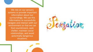 We rely on our sensory
systems to provide important
information about our
surroundings. We use this
information to successfully
navigate and interact with our
environment so that we can
find nourishment, seek
shelter, maintain social
relationships, and avoid
potentially dangerous
situations.
 