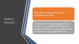 Optical
Illusions
When we misjudge distance, we
misjudge size as well.
For example, the Ames room illusion
causes us to misjudge the heights of
people standing in it using a powerfully
misleading set of background cues.
 