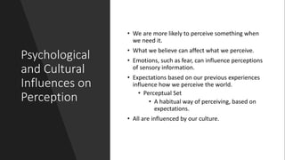 Psychological
and Cultural
Influences on
Perception
• We are more likely to perceive something when
we need it.
• What we believe can affect what we perceive.
• Emotions, such as fear, can influence perceptions
of sensory information.
• Expectations based on our previous experiences
influence how we perceive the world.
• Perceptual Set
• A habitual way of perceiving, based on
expectations.
• All are influenced by our culture.
 