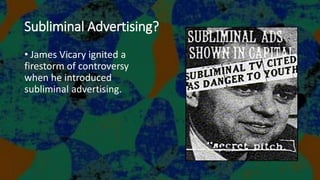 Subliminal Advertising?
• James Vicary ignited a
firestorm of controversy
when he introduced
subliminal advertising.
 