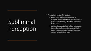 Subliminal
Perception
• Perception versus Persuasion
• there is no empirical research to
support popular notions that subliminal
persuasion has any effect on a person’s
behaviour
• persuasion works best when messages,
in the form of advertising or self-help
tapes, are presented above-threshold,
or at a supraliminal level
 