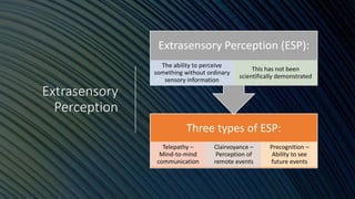 Extrasensory
Perception
Three types of ESP:
Telepathy –
Mind-to-mind
communication
Clairvoyance –
Perception of
remote events
Precognition –
Ability to see
future events
Extrasensory Perception (ESP):
The ability to perceive
something without ordinary
sensory information
This has not been
scientifically demonstrated
 
