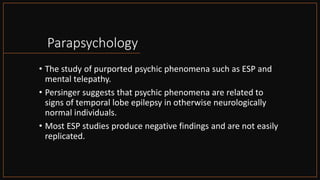 Parapsychology
• The study of purported psychic phenomena such as ESP and
mental telepathy.
• Persinger suggests that psychic phenomena are related to
signs of temporal lobe epilepsy in otherwise neurologically
normal individuals.
• Most ESP studies produce negative findings and are not easily
replicated.
 
