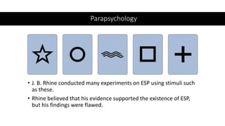 Parapsychology
• J. B. Rhine conducted many experiments on ESP using stimuli such
as these.
• Rhine believed that his evidence supported the existence of ESP,
but his findings were flawed.
 