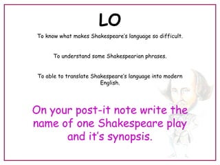 LO
To know what makes Shakespeare’s language so difficult.
To understand some Shakespearian phrases.
To able to translate Shakespeare’s language into modern
English.
On your post-it note write the
name of one Shakespeare play
and it’s synopsis.
 