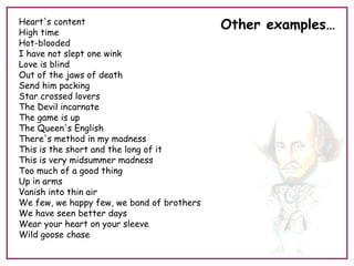 Heart's content
High time
Hot-blooded
I have not slept one wink
Love is blind
Out of the jaws of death
Send him packing
Star crossed lovers
The Devil incarnate
The game is up
The Queen's English
There's method in my madness
This is the short and the long of it
This is very midsummer madness
Too much of a good thing
Up in arms
Vanish into thin air
We few, we happy few, we band of brothers
We have seen better days
Wear your heart on your sleeve
Wild goose chase
Other examples…
 