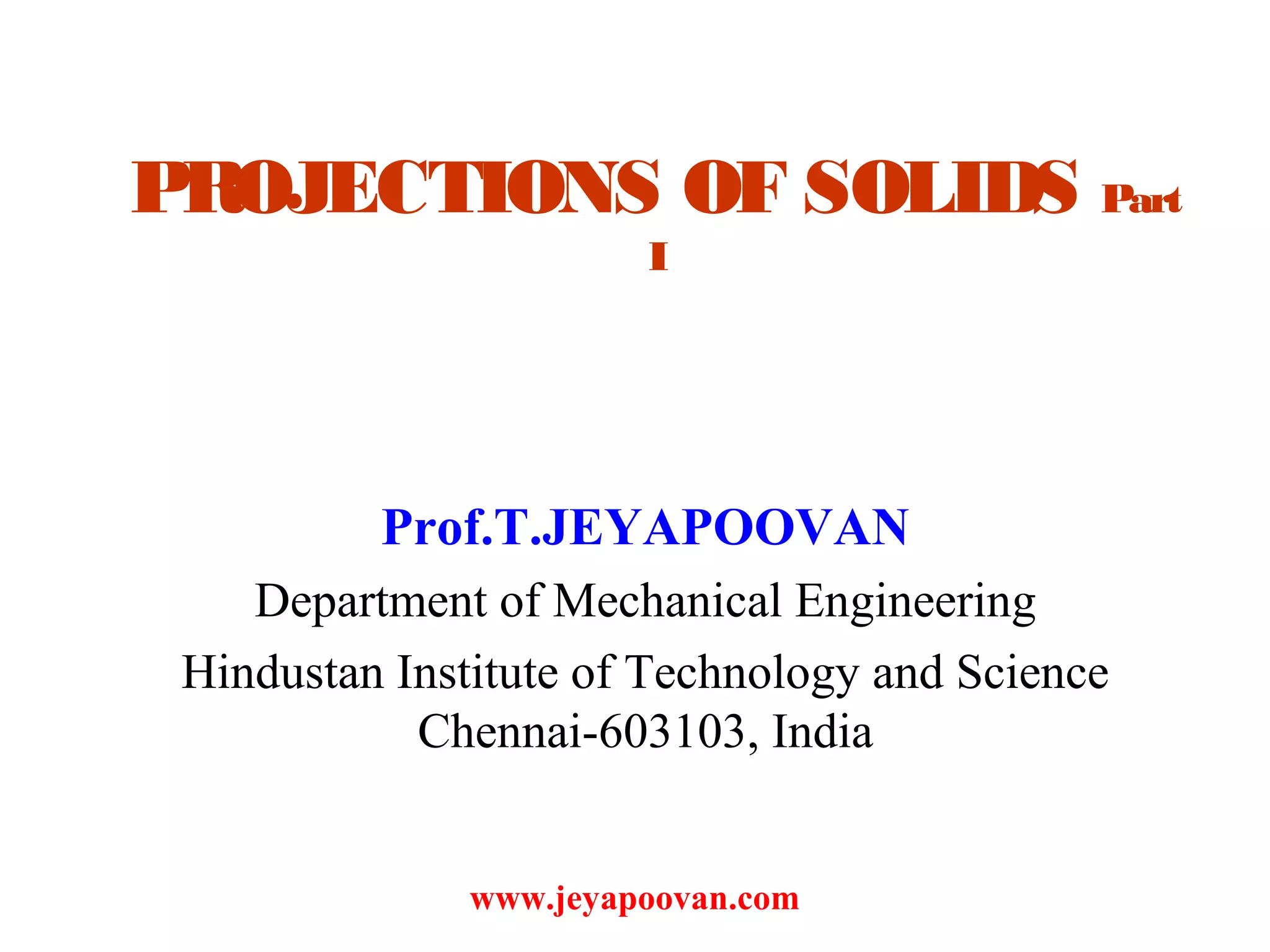 PROJECTIONS OF SOLIDS Part
I
Prof.T.JEYAPOOVAN
Department of Mechanical Engineering
Hindustan Institute of Technology and Science
Chennai-603103, India
www.jeyapoovan.com
 