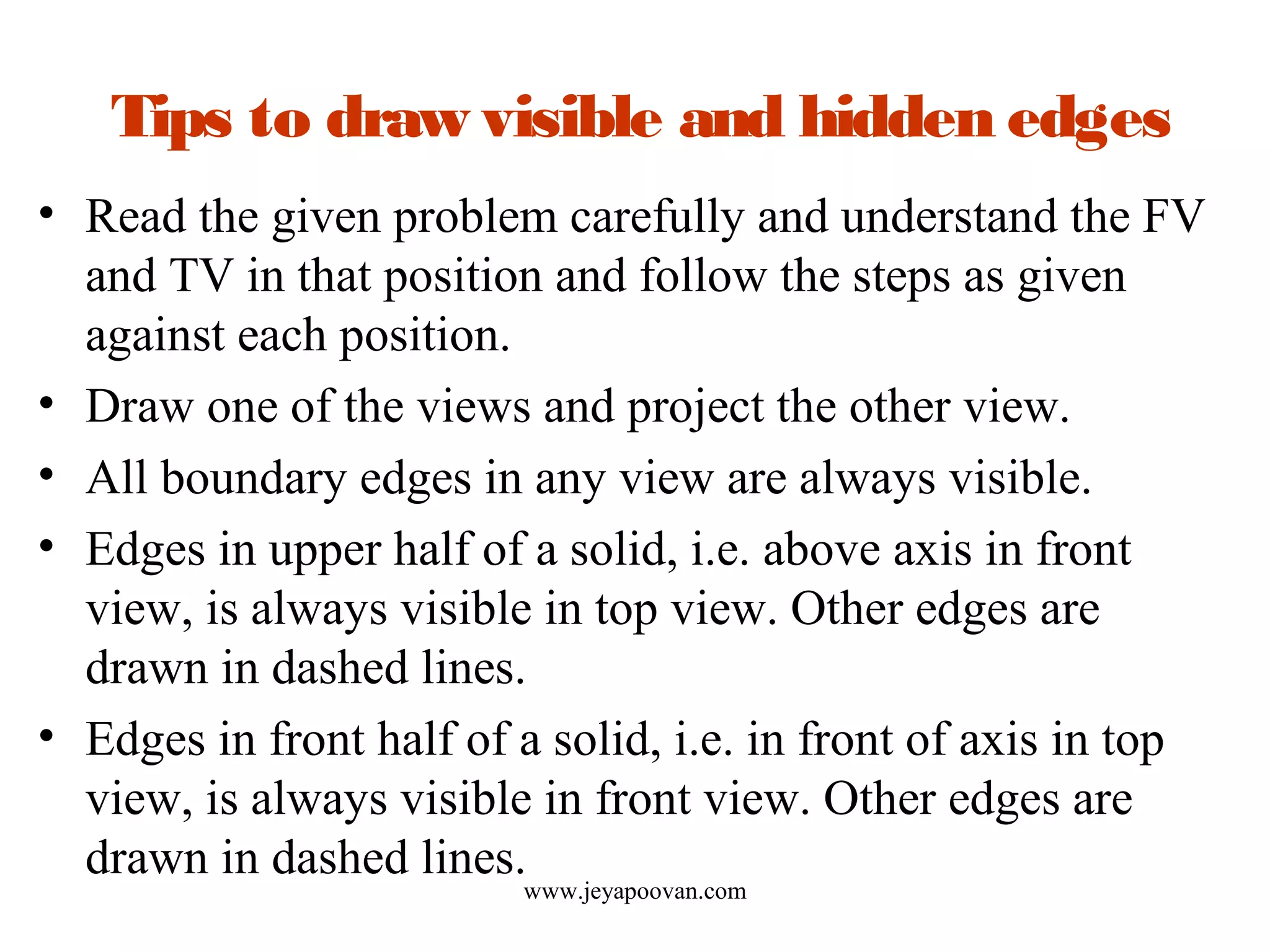 Tips to draw visible and hidden edges
• Read the given problem carefully and understand the FV
and TV in that position and follow the steps as given
against each position.
• Draw one of the views and project the other view.
• All boundary edges in any view are always visible.
• Edges in upper half of a solid, i.e. above axis in front
view, is always visible in top view. Other edges are
drawn in dashed lines.
• Edges in front half of a solid, i.e. in front of axis in top
view, is always visible in front view. Other edges are
drawn in dashed lines.
www.jeyapoovan.com
 