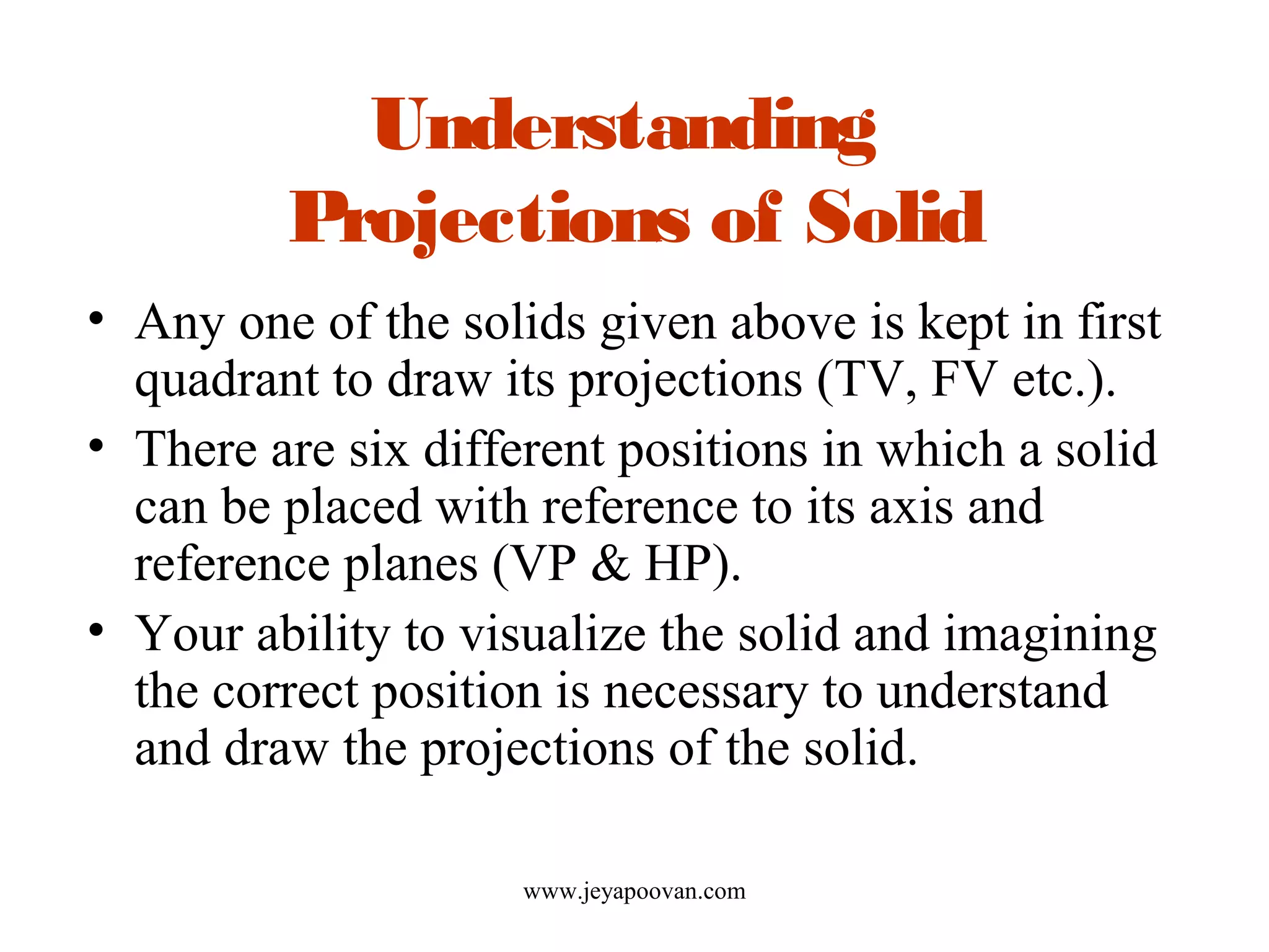 Understanding
Projections of Solid
• Any one of the solids given above is kept in first
quadrant to draw its projections (TV, FV etc.).
• There are six different positions in which a solid
can be placed with reference to its axis and
reference planes (VP & HP).
• Your ability to visualize the solid and imagining
the correct position is necessary to understand
and draw the projections of the solid.
www.jeyapoovan.com
 