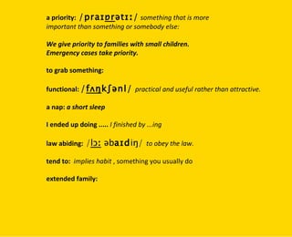 a priority:   /praɪ ɒr ətɪː/   something that is more  important than something or somebody else: We give priority to families with small children. Emergency cases take priority. to grab something: functional:  / fʌŋ kʃənl/   practical and useful rather than attractive. a nap:  a short sleep I ended up doing .....  I finished by ...ing law abiding:  / lɔː  əb aɪd iŋ/   to obey the law. tend to:   implies habit  , something you usually do extended family: 