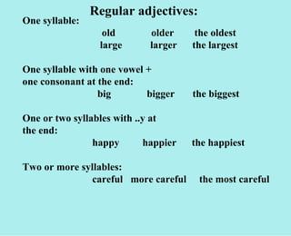 Regular adjectives: One syllable:  old  older  the oldest   large  larger  the largest One syllable with one vowel + one consonant at the end:   big  bigger  the biggest One or two syllables with ..y at the end: happy  happier  the happiest Two or more syllables: careful  more careful  the most careful 