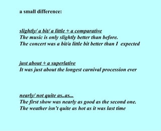 a small difference: slightly/ a bit/ a little + a comparative The music is only slightly better than before. The concert was a bit/a little bit better than I  expected just about + a superlative It was just about the longest carnival procession ever nearly/ not quite as..as... The first show was nearly as good as the second one. The weather isn’t quite as hot as it was last time 