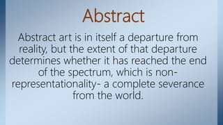 Abstract
Abstract art is in itself a departure from
reality, but the extent of that departure
determines whether it has reached the end
of the spectrum, which is non-
representationality- a complete severance
from the world.
 