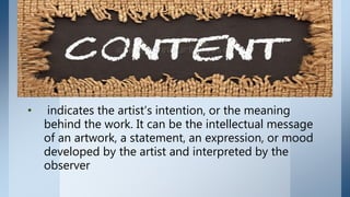 • indicates the artist’s intention, or the meaning
behind the work. It can be the intellectual message
of an artwork, a statement, an expression, or mood
developed by the artist and interpreted by the
observer
 