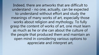 Indeed, there are artworks that are difficult to
understand - no one, actually, can be expected
to understand without effort and study the
meanings of many works of art, especially those
works about religion and mythology. To fully
grasp the content of works of art, one must learn
as much as he or she can about the culture of
the people that produced them and maintain an
open mind in considering various options to
appreciate and interpret art.
 