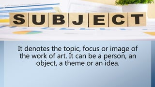 It denotes the topic, focus or image of
the work of art. It can be a person, an
object, a theme or an idea.
 
