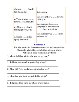 always ……….(work) 
       till 8 p.m, but           Tai cuisine. 

                                 last week they ………(work) 
       c. They always ……..       till 6 p.m
       (travel) to Africa, but
                                 last summer he ………
       d. Alex ……..(like)        (forget) his camera and 
       taking photos, but        ………(learn) to draw.

                                 last summer we ……. (don't 
       e. Susan ……(like)         swim) a lot.
       spicy food and

                            Exercise 3
       Put the words in the correct order to make questions.
          Example: visit, they, exhibition, did, an, when.
                When did they visit an exhibition?
1. where holiday winter did you on go your?
_______________________________________________
2. did how she travel to yesterday school?
_________________________________________________
3. Alice did Peter and do what Monday last?
__________________________________________________
4. what bed you time go last did to night?
__________________________________________________
5. did plane they time by where travel last ?
___________________________________________________
 