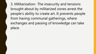 3. Militarization- The insecurity and tensions
brought about by militarized zones arrest the
people’s ability to create art. It prevents people
from having communal gatherings, where
exchanges and passing of knowledge can take
place.
 