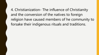 4. Christianization- The influence of Christianity
and the conversion of the natives to foreign
religion have caused members of he community to
forsake their indigenous rituals and traditions.
 