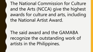 The National Commission for Culture
and the Arts (NCCA) give the highest
awards for culture and arts, including
the National Artist Award.
The said award and the GAMABA
recognize the outstanding work of
artists in the Philippines.
 