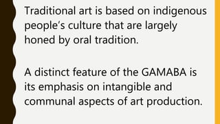 Traditional art is based on indigenous
people’s culture that are largely
honed by oral tradition.
A distinct feature of the GAMABA is
its emphasis on intangible and
communal aspects of art production.
 