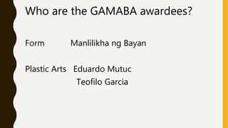 Who are the GAMABA awardees?
Form Manlilikha ng Bayan
Plastic Arts Eduardo Mutuc
Teofilo Garcia
 