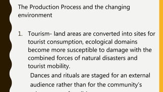The Production Process and the changing
environment
1. Tourism- land areas are converted into sites for
tourist consumption, ecological domains
become more susceptible to damage with the
combined forces of natural disasters and
tourist mobility.
Dances and rituals are staged for an external
audience rather than for the community’s
 
