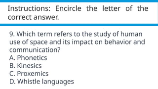 Pagel, M. (2017). Q&A: What is human language, when did it evolve and why should we care? BMC Biology, 15(1).
https://doi.org/10.1186/s12915-017-0405-3
Instructions: Encircle the letter of the
correct answer.
9. Which term refers to the study of human
use of space and its impact on behavior and
communication?
A. Phonetics
B. Kinesics
C. Proxemics
D. Whistle languages
 