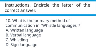 Pagel, M. (2017). Q&A: What is human language, when did it evolve and why should we care? BMC Biology, 15(1).
https://doi.org/10.1186/s12915-017-0405-3
Instructions: Encircle the letter of the
correct answer.
10. What is the primary method of
communication in "Whistle languages"?
A. Written language
B. Verbal language
C. Whistling
D. Sign language
 