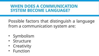 WHEN DOES A COMMUNICATION
SYSTEM BECOME LANGUAGE?
Possible factors that distinguish a language
from a communication system are:
• Symbolism
• Structure
• Creativity
• Function
 