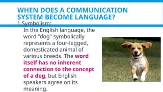 WHEN DOES A COMMUNICATION
SYSTEM BECOME LANGUAGE?
1.Symbolism:
In the English language, the
word "dog" symbolically
represents a four-legged,
domesticated animal of
various breeds. The word
itself has no inherent
connection to the concept
of a dog, but English
speakers agree on its
meaning.
 
