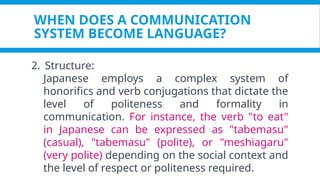 WHEN DOES A COMMUNICATION
SYSTEM BECOME LANGUAGE?
2. Structure:
Japanese employs a complex system of
honorifics and verb conjugations that dictate the
level of politeness and formality in
communication. For instance, the verb "to eat"
in Japanese can be expressed as "tabemasu"
(casual), "tabemasu" (polite), or "meshiagaru"
(very polite) depending on the social context and
the level of respect or politeness required.
 