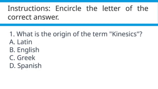 Pagel, M. (2017). Q&A: What is human language, when did it evolve and why should we care? BMC Biology, 15(1).
https://doi.org/10.1186/s12915-017-0405-3
Instructions: Encircle the letter of the
correct answer.
1. What is the origin of the term "Kinesics"?
A. Latin
B. English
C. Greek
D. Spanish
 