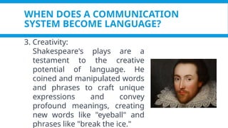 WHEN DOES A COMMUNICATION
SYSTEM BECOME LANGUAGE?
3. Creativity:
Shakespeare's plays are a
testament to the creative
potential of language. He
coined and manipulated words
and phrases to craft unique
expressions and convey
profound meanings, creating
new words like "eyeball" and
phrases like "break the ice."
 