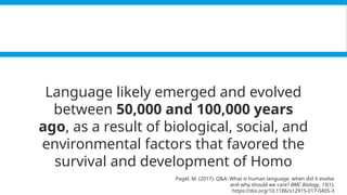 Pagel, M. (2017). Q&A: What is human language, when did it evolve and why should we care? BMC Biology, 15(1).
https://doi.org/10.1186/s12915-017-0405-3
Language likely emerged and evolved
between 50,000 and 100,000 years
ago, as a result of biological, social, and
environmental factors that favored the
survival and development of Homo
Pagel, M. (2017). Q&A: What is human language, when did it evolve
and why should we care? BMC Biology, 15(1).
https://doi.org/10.1186/s12915-017-0405-3
 