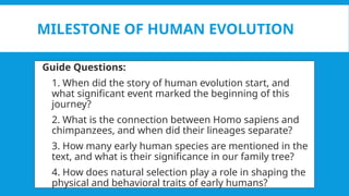 MILESTONE OF HUMAN EVOLUTION
 Guide Questions:
1. 1. When did the story of human evolution start, and
what significant event marked the beginning of this
journey?
2. 2. What is the connection between Homo sapiens and
chimpanzees, and when did their lineages separate?
3. 3. How many early human species are mentioned in the
text, and what is their significance in our family tree?
4. 4. How does natural selection play a role in shaping the
physical and behavioral traits of early humans?
 