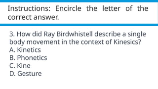 Pagel, M. (2017). Q&A: What is human language, when did it evolve and why should we care? BMC Biology, 15(1).
https://doi.org/10.1186/s12915-017-0405-3
Instructions: Encircle the letter of the
correct answer.
3. How did Ray Birdwhistell describe a single
body movement in the context of Kinesics?
A. Kinetics
B. Phonetics
C. Kine
D. Gesture
 