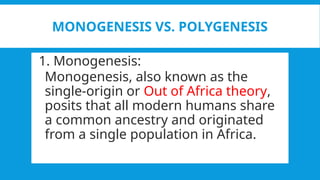 MONOGENESIS VS. POLYGENESIS
1. Monogenesis:
Monogenesis, also known as the
single-origin or Out of Africa theory,
posits that all modern humans share
a common ancestry and originated
from a single population in Africa.
 