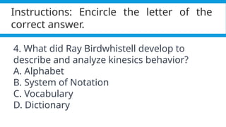 Pagel, M. (2017). Q&A: What is human language, when did it evolve and why should we care? BMC Biology, 15(1).
https://doi.org/10.1186/s12915-017-0405-3
Instructions: Encircle the letter of the
correct answer.
4. What did Ray Birdwhistell develop to
describe and analyze kinesics behavior?
A. Alphabet
B. System of Notation
C. Vocabulary
D. Dictionary
 
