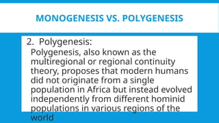 MONOGENESIS VS. POLYGENESIS
2. Polygenesis:
Polygenesis, also known as the
multiregional or regional continuity
theory, proposes that modern humans
did not originate from a single
population in Africa but instead evolved
independently from different hominid
populations in various regions of the
world
 