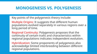 MONOGENESIS VS. POLYGENESIS
 Key points of the polygenesis theory include:
 Multiple Origins: It suggests that different human
populations evolved separately in various regions over a
long period of time.
 Regional Continuity: Polygenesis proposes that the
continuity of certain traits and characteristics within
regional populations indicates independent evolution.
 Hybridization: Some proponents of polygenesis also
acknowledge limited interbreeding between different
regional populations.
 