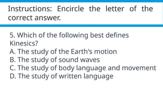 Pagel, M. (2017). Q&A: What is human language, when did it evolve and why should we care? BMC Biology, 15(1).
https://doi.org/10.1186/s12915-017-0405-3
Instructions: Encircle the letter of the
correct answer.
5. Which of the following best defines
Kinesics?
A. The study of the Earth's motion
B. The study of sound waves
C. The study of body language and movement
D. The study of written language
 