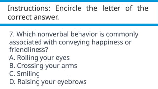 Pagel, M. (2017). Q&A: What is human language, when did it evolve and why should we care? BMC Biology, 15(1).
https://doi.org/10.1186/s12915-017-0405-3
Instructions: Encircle the letter of the
correct answer.
7. Which nonverbal behavior is commonly
associated with conveying happiness or
friendliness?
A. Rolling your eyes
B. Crossing your arms
C. Smiling
D. Raising your eyebrows
 