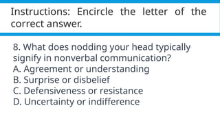 Pagel, M. (2017). Q&A: What is human language, when did it evolve and why should we care? BMC Biology, 15(1).
https://doi.org/10.1186/s12915-017-0405-3
Instructions: Encircle the letter of the
correct answer.
8. What does nodding your head typically
signify in nonverbal communication?
A. Agreement or understanding
B. Surprise or disbelief
C. Defensiveness or resistance
D. Uncertainty or indifference
 