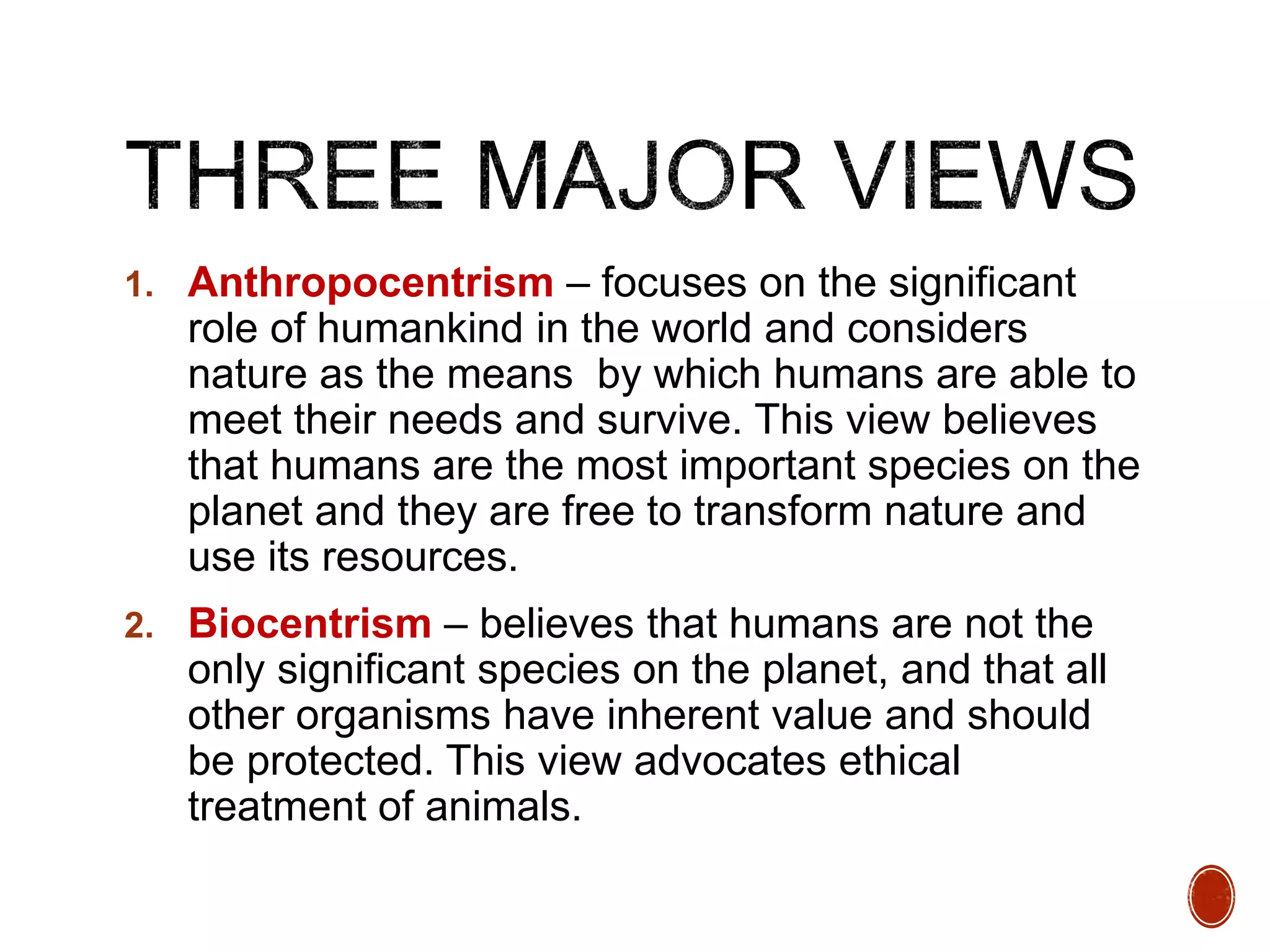 1. Anthropocentrism – focuses on the significant
role of humankind in the world and considers
nature as the means by which humans are able to
meet their needs and survive. This view believes
that humans are the most important species on the
planet and they are free to transform nature and
use its resources.
2. Biocentrism – believes that humans are not the
only significant species on the planet, and that all
other organisms have inherent value and should
be protected. This view advocates ethical
treatment of animals.
 