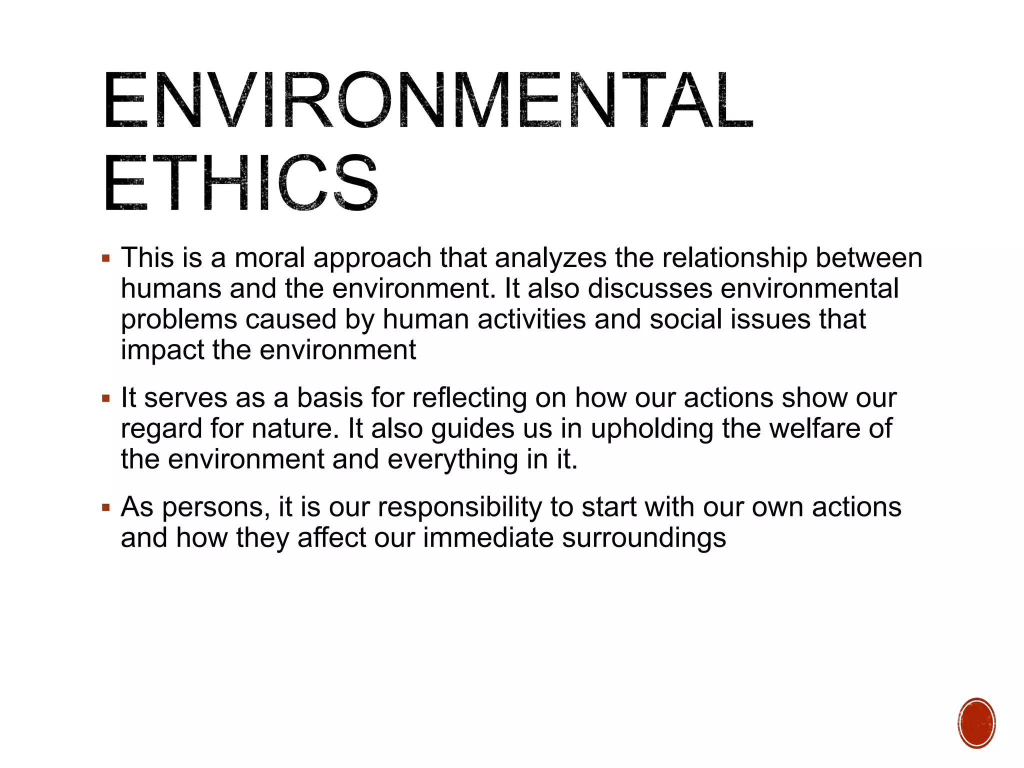  This is a moral approach that analyzes the relationship between
humans and the environment. It also discusses environmental
problems caused by human activities and social issues that
impact the environment
 It serves as a basis for reflecting on how our actions show our
regard for nature. It also guides us in upholding the welfare of
the environment and everything in it.
 As persons, it is our responsibility to start with our own actions
and how they affect our immediate surroundings
 